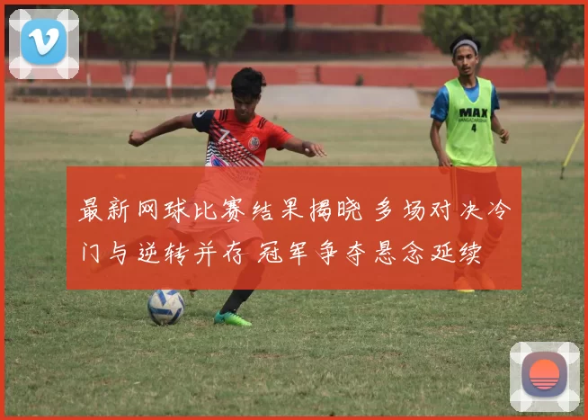 最新网球比赛结果揭晓 多场对决冷门与逆转并存 冠军争夺悬念延续