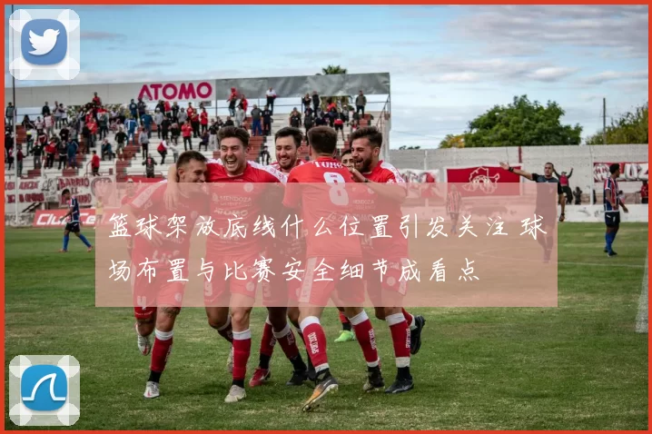 篮球架放底线什么位置引发关注 球场布置与比赛安全细节成看点