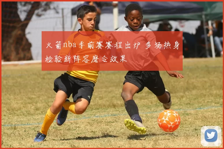 火箭nba季前赛赛程出炉 多场热身检验新阵容磨合效果