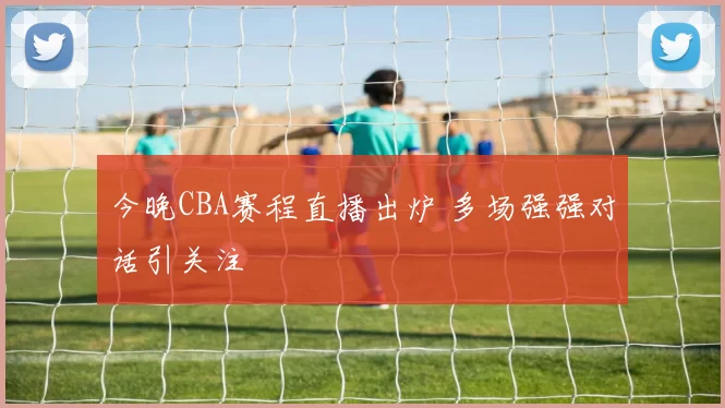 今晚CBA赛程直播出炉 多场强强对话引关注