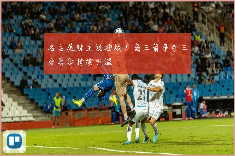 名古屋鲸主场迎战广岛三箭争夺三分悬念持续升温