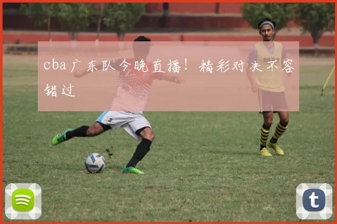 cba广东队今晚直播！精彩对决不容错过