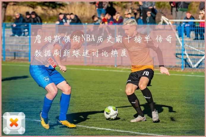 詹姆斯领衔NBA历史前十榜单 传奇数据刷新球迷讨论热度