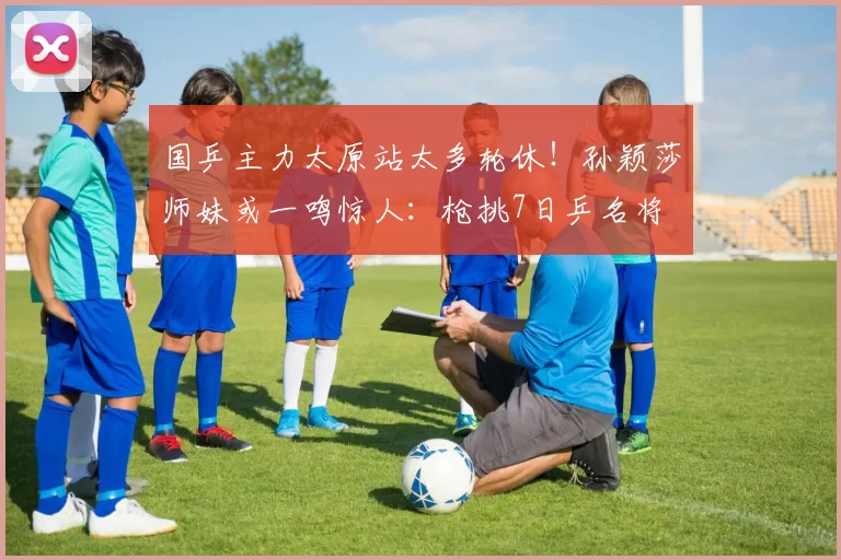 国乒主力太原站太多轮休!孙颖莎师妹或一鸣惊人:枪挑7日乒名将