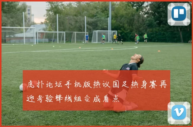 虎扑论坛手机版热议国足热身赛再迎考验锋线组合成看点