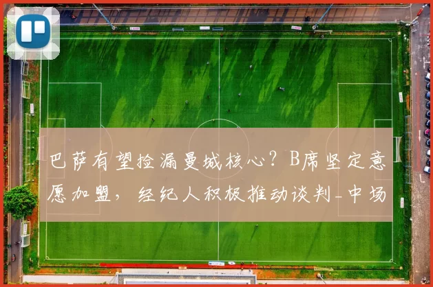 巴萨有望捡漏曼城核心？B席坚定意愿加盟，经纪人积极推动谈判_中场_欧冠_摩纳哥