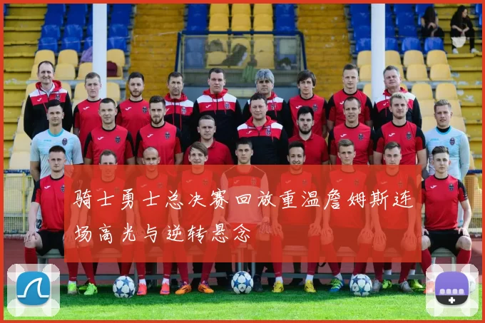 骑士勇士总决赛回放重温詹姆斯连场高光与逆转悬念