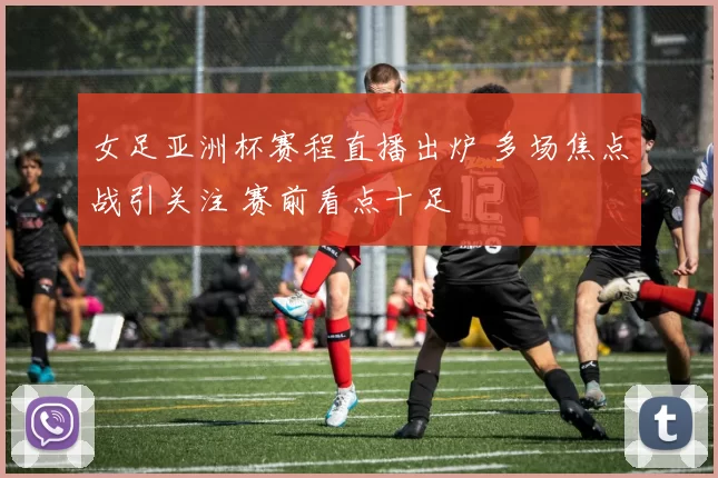 女足亚洲杯赛程直播出炉 多场焦点战引关注 赛前看点十足