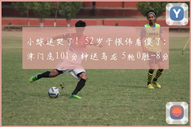 小球迷哭了!52岁于根伟看傻了:津门虎101分钟送乌龙 5轮0胜-8分