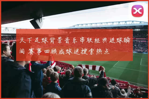 天下足球背景音乐串联经典进球瞬间 赛事回顾成球迷搜索热点