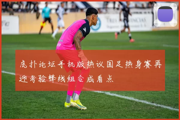 虎扑论坛手机版热议国足热身赛再迎考验锋线组合成看点