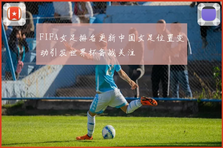FIFA女足排名更新中国女足位置变动引发世界杯备战关注