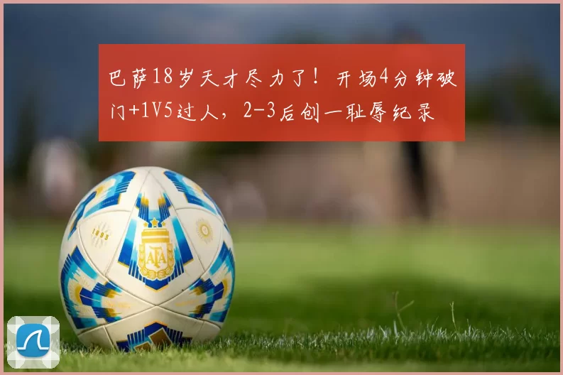 巴萨18岁天才尽力了！开场4分钟破门+1V5过人，2-3后创一耻辱纪录