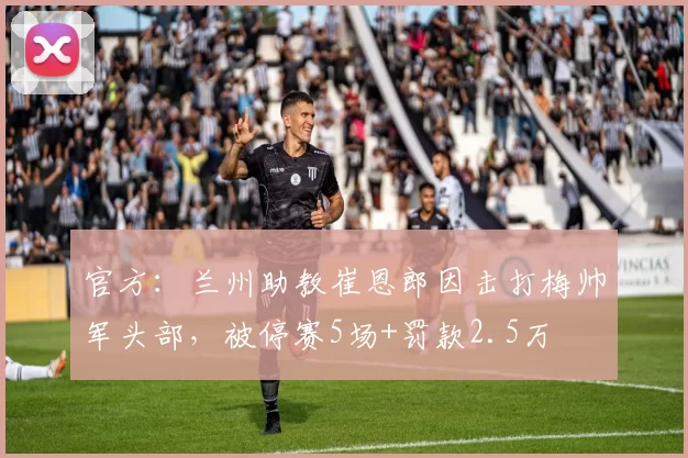 官方：兰州助教崔恩郎因击打梅帅军头部，被停赛5场+罚款2.5万