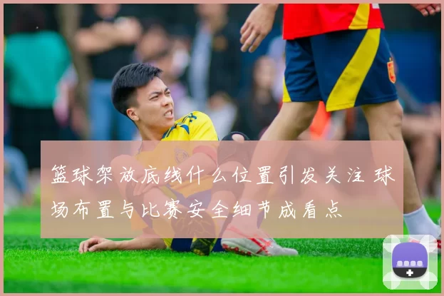 篮球架放底线什么位置引发关注 球场布置与比赛安全细节成看点
