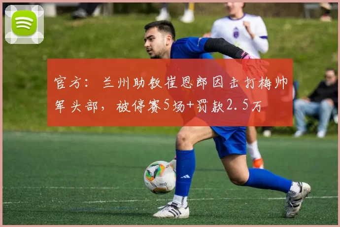 官方：兰州助教崔恩郎因击打梅帅军头部，被停赛5场+罚款2.5万