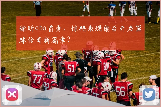 徐昕cba首秀，惊艳表现能否开启篮球传奇新篇章？