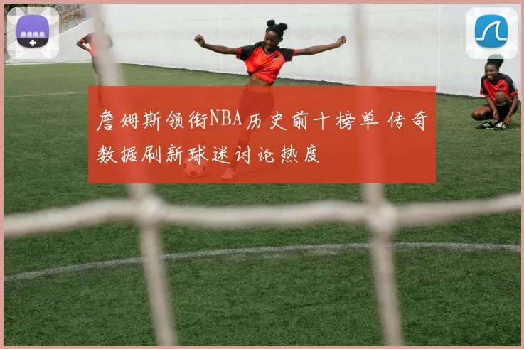 詹姆斯领衔NBA历史前十榜单 传奇数据刷新球迷讨论热度