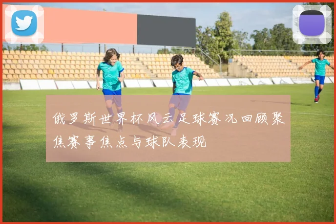 俄罗斯世界杯风云足球赛况回顾聚焦赛事焦点与球队表现