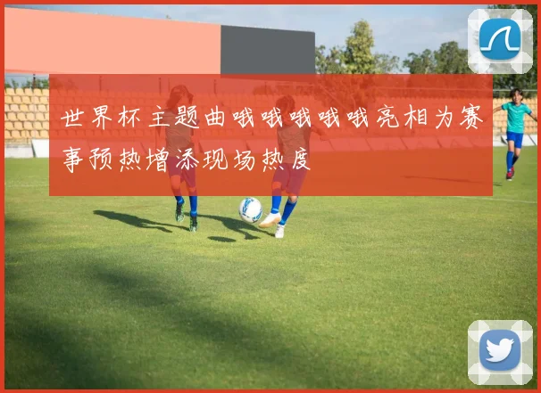世界杯主题曲哦哦哦哦哦亮相为赛事预热增添现场热度