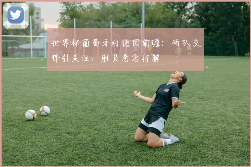 世界杯葡萄牙对德国前瞻：两队交锋引关注，胜负悬念待解