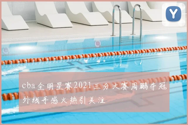 cba全明星赛2021三分大赛周鹏夺冠外线手感火热引关注