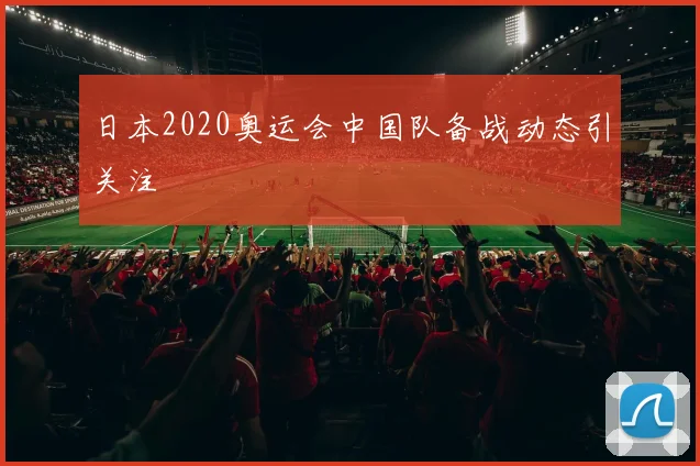 日本2020奥运会中国队备战动态引关注