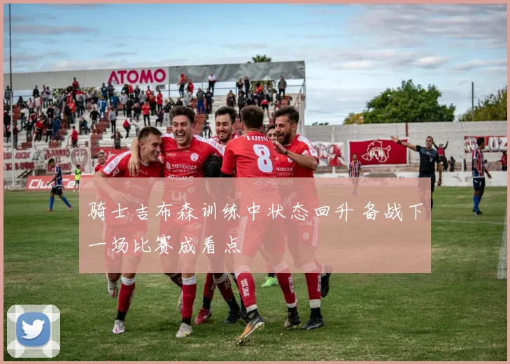 骑士吉布森训练中状态回升 备战下一场比赛成看点