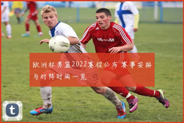欧洲杯男篮2022赛程公布 赛事安排与对阵时间一览