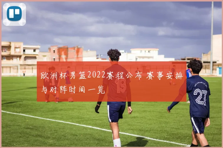 欧洲杯男篮2022赛程公布 赛事安排与对阵时间一览