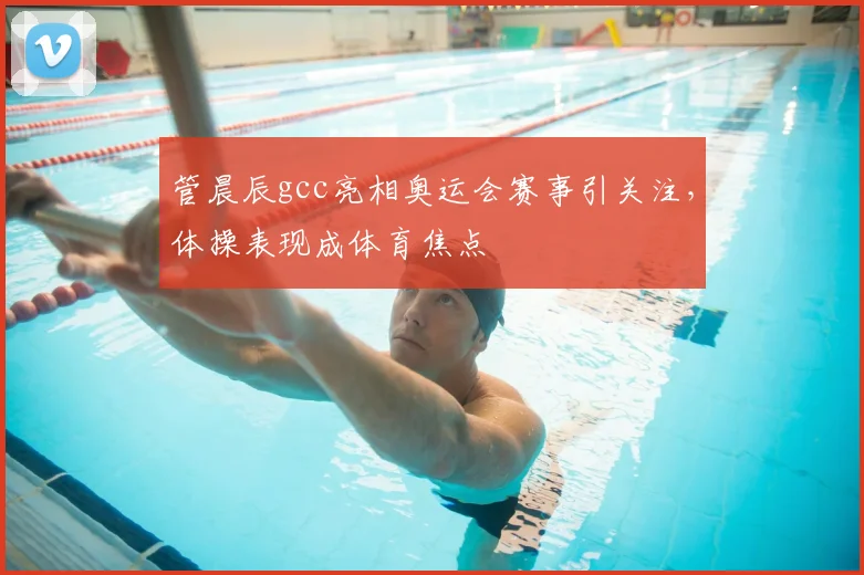 管晨辰gcc亮相奥运会赛事引关注,体操表现成体育焦点