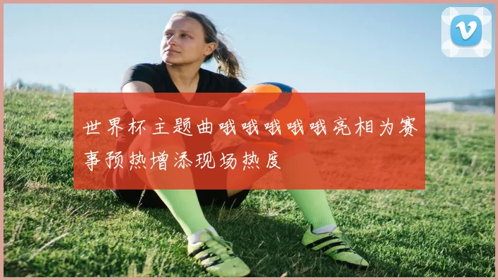 世界杯主题曲哦哦哦哦哦亮相为赛事预热增添现场热度