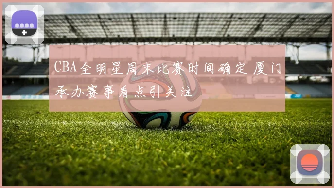 CBA全明星周末比赛时间确定 厦门承办赛事看点引关注