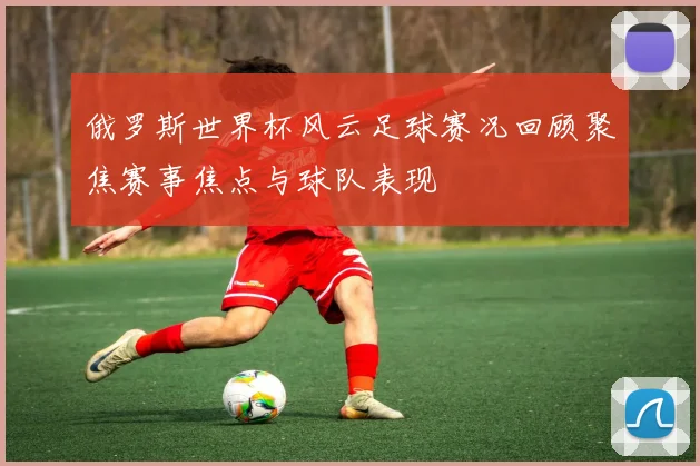 俄罗斯世界杯风云足球赛况回顾聚焦赛事焦点与球队表现