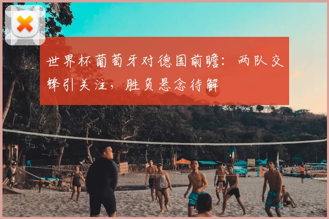 世界杯葡萄牙对德国前瞻:两队交锋引关注,胜负悬念待解